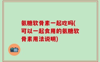 氨糖软骨素一起吃吗(可以一起食用的氨糖软骨素用法说明)
