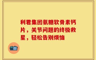 利君集团氨糖软骨素钙片，关节问题的终极救星，轻松告别烦恼