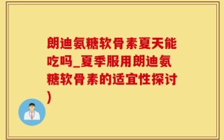 朗迪氨糖软骨素夏天能吃吗_夏季服用朗迪氨糖软骨素的适宜性探讨)