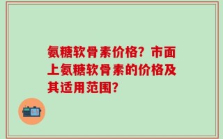 氨糖软骨素价格？市面上氨糖软骨素的价格及其适用范围？