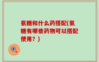 氨糖和什么药搭配(氨糖有哪些药物可以搭配使用？)