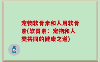 宠物软骨素和人用软骨素(软骨素：宠物和人类共同的健康之道)