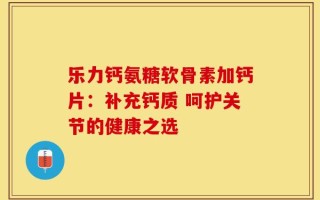 乐力钙氨糖软骨素加钙片：补充钙质 呵护关节的健康之选
