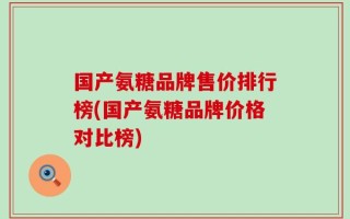 国产氨糖品牌售价排行榜(国产氨糖品牌价格对比榜)