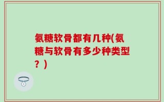 氨糖软骨都有几种(氨糖与软骨有多少种类型？)