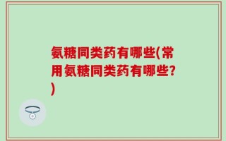 氨糖同类药有哪些(常用氨糖同类药有哪些？)