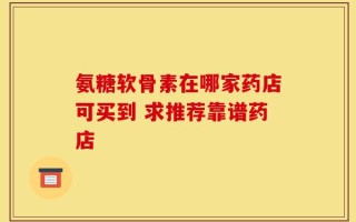 氨糖软骨素在哪家药店可买到 求推荐靠谱药店