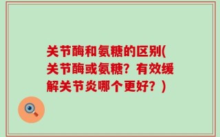 关节酶和氨糖的区别(关节酶或氨糖？有效缓解关节炎哪个更好？)