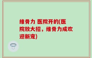 维骨力 医院开的(医院放大招，维骨力成欢迎新宠)