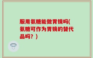 服用氨糖能做胃镜吗(氨糖可作为胃镜的替代品吗？)