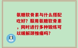 氨糖软骨素与什么搭配吃好？服用氨糖软骨素，同时进行多种锻炼可以缓解颈椎痛吗？