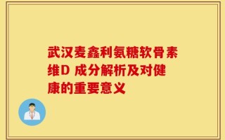 武汉麦鑫利氨糖软骨素维D 成分解析及对健康的重要意义