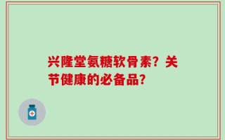 兴隆堂氨糖软骨素？关节健康的必备品？