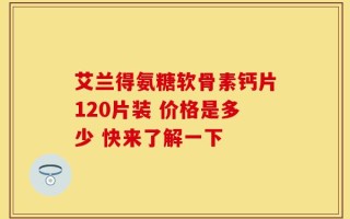 艾兰得氨糖软骨素钙片120片装 价格是多少 快来了解一下