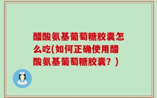 醋酸氨基葡萄糖胶囊怎么吃(如何正确使用醋酸氨基葡萄糖胶囊？)