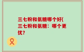 三七粉和氨糖哪个好(三七粉和氨糖：哪个更优？