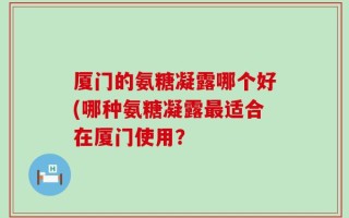 厦门的氨糖凝露哪个好(哪种氨糖凝露最适合在厦门使用？