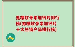 氨糖软骨素加钙片排行榜(氨糖软骨素加钙片十大热销产品排行榜)