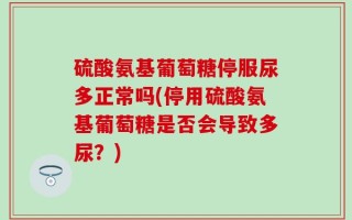 硫酸氨基葡萄糖停服尿多正常吗(停用硫酸氨基葡萄糖是否会导致多尿？)