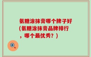 氨糖涂抹膏哪个牌子好(氨糖涂抹膏品牌排行，哪个最优秀？)