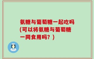 氨糖与葡萄糖一起吃吗(可以将氨糖与葡萄糖一同食用吗？)