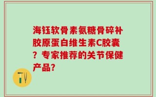 海钰软骨素氨糖骨碎补胶原蛋白维生素C胶囊？专家推荐的关节保健产品？