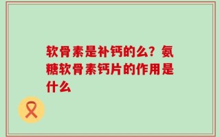 软骨素是补钙的么？氨糖软骨素钙片的作用是什么