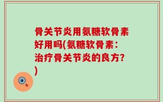 骨关节炎用氨糖软骨素好用吗(氨糖软骨素：治疗骨关节炎的良方？)