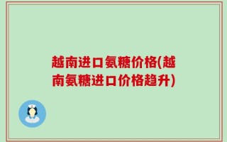 越南进口氨糖价格(越南氨糖进口价格趋升)