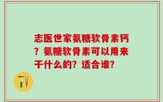志医世家氨糖软骨素钙？氨糖软骨素可以用来干什么的？适合谁？