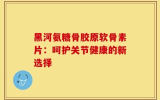 黑河氨糖骨胶原软骨素片：呵护关节健康的新选择