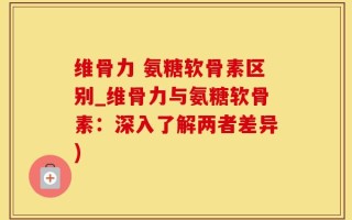维骨力 氨糖软骨素区别_维骨力与氨糖软骨素：深入了解两者差异)
