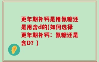 更年期补钙是用氨糖还是用含d的(如何选择更年期补钙：氨糖还是含D？)