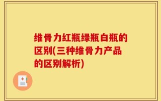 维骨力红瓶绿瓶白瓶的区别(三种维骨力产品的区别解析)