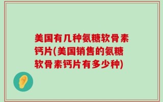 美国有几种氨糖软骨素钙片(美国销售的氨糖软骨素钙片有多少种)