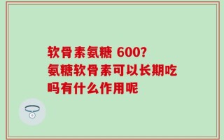 软骨素氨糖 600？氨糖软骨素可以长期吃吗有什么作用呢
