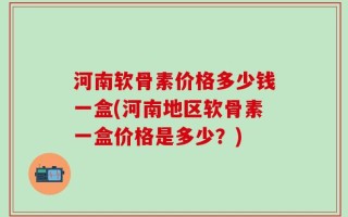 河南软骨素价格多少钱一盒(河南地区软骨素一盒价格是多少？)