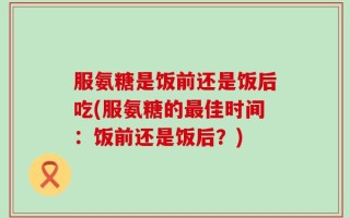 服氨糖是饭前还是饭后吃(服氨糖的最佳时间：饭前还是饭后？)