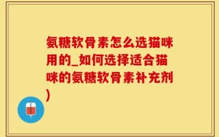 氨糖软骨素怎么选猫咪用的_如何选择适合猫咪的氨糖软骨素补充剂)
