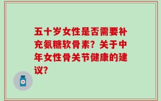 五十岁女性是否需要补充氨糖软骨素？关于中年女性骨关节健康的建议？