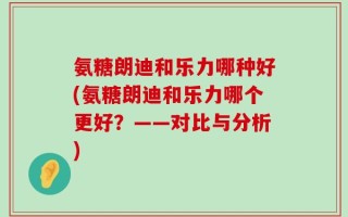 氨糖朗迪和乐力哪种好(氨糖朗迪和乐力哪个更好？——对比与分析)