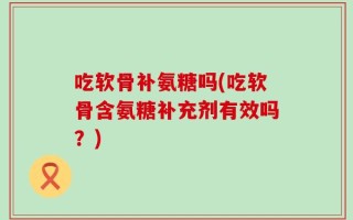 吃软骨补氨糖吗(吃软骨含氨糖补充剂有效吗？)