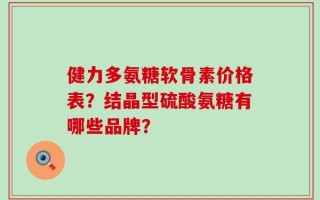 健力多氨糖软骨素价格表？结晶型硫酸氨糖有哪些品牌？