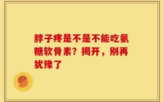 脖子疼是不是不能吃氨糖软骨素？揭开，别再犹豫了