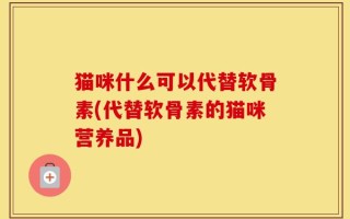 猫咪什么可以代替软骨素(代替软骨素的猫咪营养品)