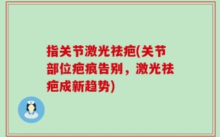 指关节激光祛疤(关节部位疤痕告别，激光祛疤成新趋势)