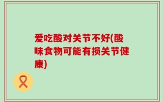 爱吃酸对关节不好(酸味食物可能有损关节健康)