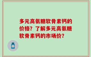 多元高氨糖软骨素钙的价格？了解多元高氨糖软骨素钙的市场价？