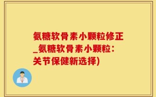 氨糖软骨素小颗粒修正_氨糖软骨素小颗粒：关节保健新选择)
