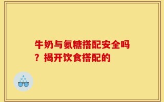 牛奶与氨糖搭配安全吗？揭开饮食搭配的